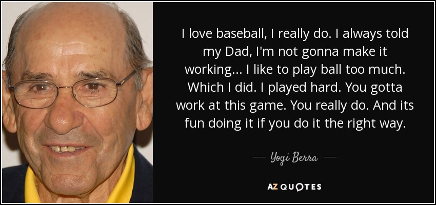 I love baseball, I really do. I always told my Dad, I'm not gonna make it working... I like to play ball too much. Which I did. I played hard. You gotta work at this game. You really do. And its fun doing it if you do it the right way. - Yogi Berra