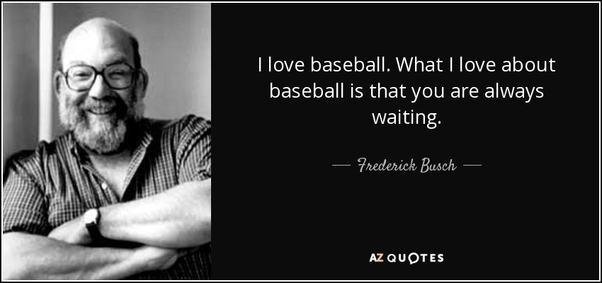 I love baseball. What I love about baseball is that you are always waiting. - Frederick Busch