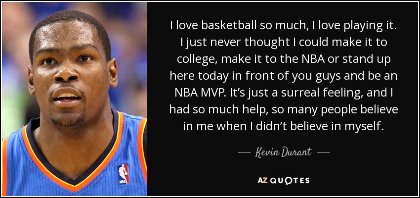 I love basketball so much, I love playing it. I just never thought I could make it to college, make it to the NBA or stand up here today in front of you guys and be an NBA MVP. It’s just a surreal feeling, and I had so much help, so many people believe in me when I didn’t believe in myself. - Kevin Durant