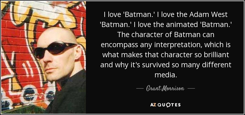 I love 'Batman.' I love the Adam West 'Batman.' I love the animated 'Batman.' The character of Batman can encompass any interpretation, which is what makes that character so brilliant and why it's survived so many different media. - Grant Morrison