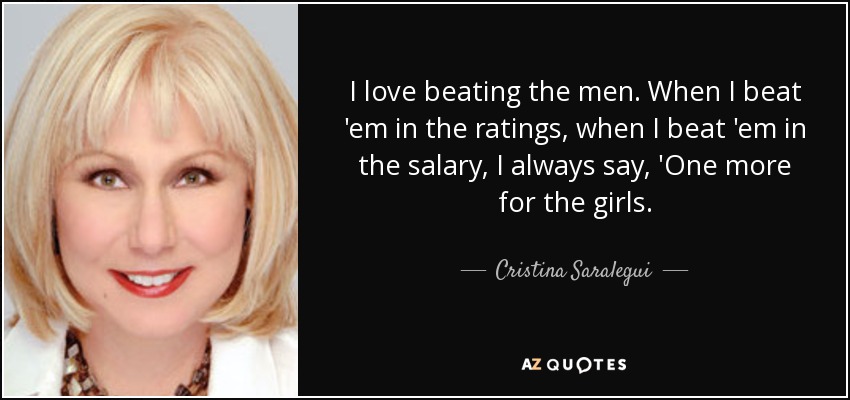 I love beating the men. When I beat 'em in the ratings, when I beat 'em in the salary, I always say, 'One more for the girls. - Cristina Saralegui
