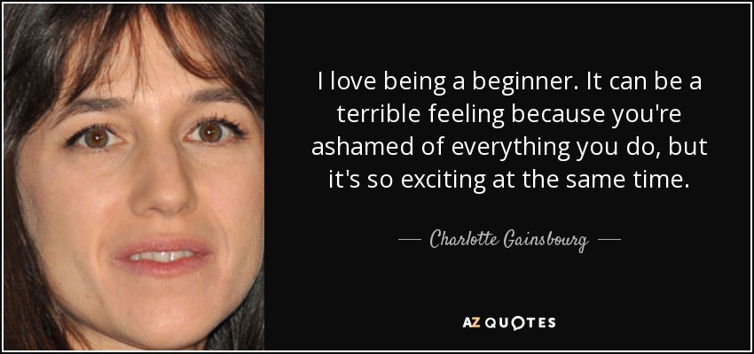 I love being a beginner. It can be a terrible feeling because you're ashamed of everything you do, but it's so exciting at the same time. - Charlotte Gainsbourg