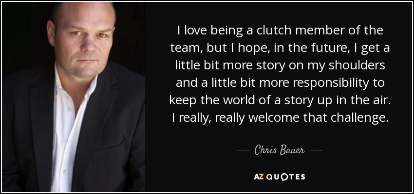 I love being a clutch member of the team, but I hope, in the future, I get a little bit more story on my shoulders and a little bit more responsibility to keep the world of a story up in the air. I really, really welcome that challenge. - Chris Bauer