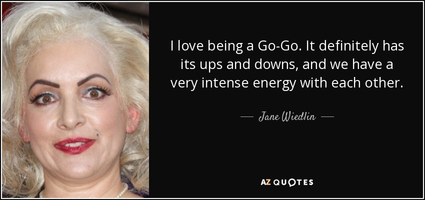 I love being a Go-Go. It definitely has its ups and downs, and we have a very intense energy with each other. - Jane Wiedlin