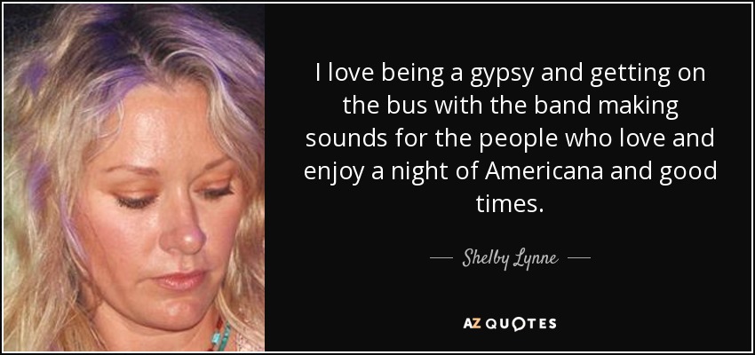 I love being a gypsy and getting on the bus with the band making sounds for the people who love and enjoy a night of Americana and good times. - Shelby Lynne