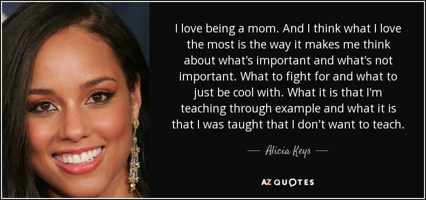 I love being a mom. And I think what I love the most is the way it makes me think about what's important and what's not important. What to fight for and what to just be cool with. What it is that I'm teaching through example and what it is that I was taught that I don't want to teach. - Alicia Keys