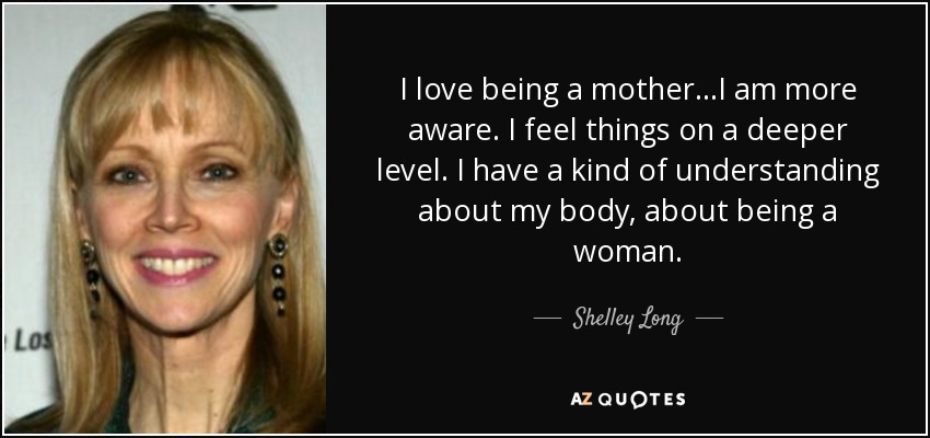 I love being a mother...I am more aware. I feel things on a deeper level. I have a kind of understanding about my body, about being a woman. - Shelley Long