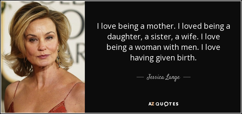 I love being a mother. I loved being a daughter, a sister, a wife. I love being a woman with men. I love having given birth. - Jessica Lange