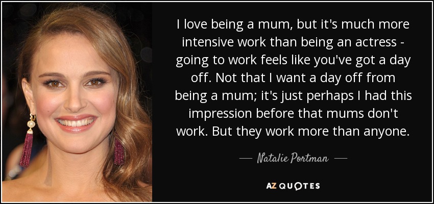 I love being a mum, but it's much more intensive work than being an actress - going to work feels like you've got a day off. Not that I want a day off from being a mum; it's just perhaps I had this impression before that mums don't work. But they work more than anyone. - Natalie Portman