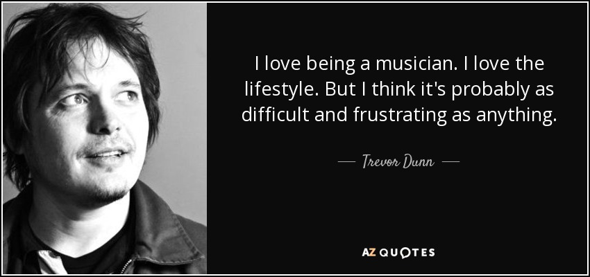 I love being a musician. I love the lifestyle. But I think it's probably as difficult and frustrating as anything. - Trevor Dunn