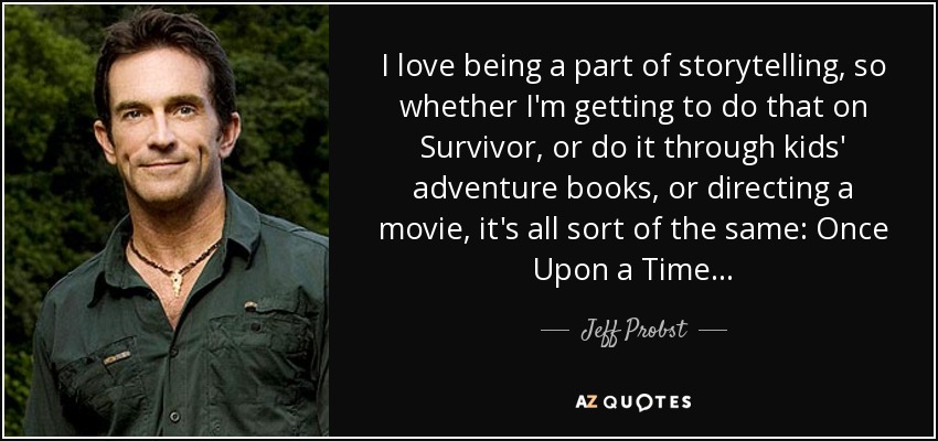 I love being a part of storytelling, so whether I'm getting to do that on Survivor, or do it through kids' adventure books, or directing a movie, it's all sort of the same: Once Upon a Time... - Jeff Probst