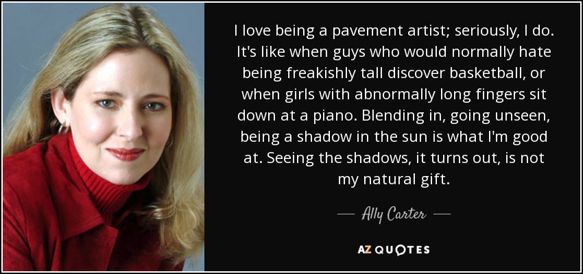 I love being a pavement artist; seriously, I do. It's like when guys who would normally hate being freakishly tall discover basketball, or when girls with abnormally long fingers sit down at a piano. Blending in, going unseen, being a shadow in the sun is what I'm good at. Seeing the shadows, it turns out, is not my natural gift. - Ally Carter