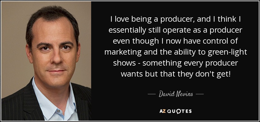 I love being a producer, and I think I essentially still operate as a producer even though I now have control of marketing and the ability to green-light shows - something every producer wants but that they don't get! - David Nevins