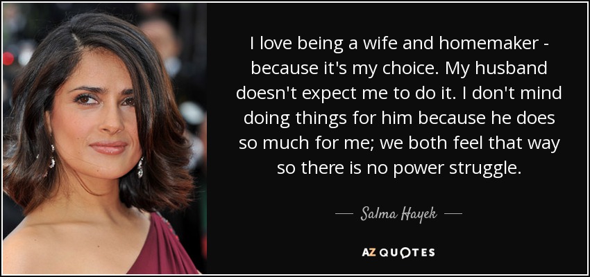 I love being a wife and homemaker - because it's my choice. My husband doesn't expect me to do it. I don't mind doing things for him because he does so much for me; we both feel that way so there is no power struggle. - Salma Hayek