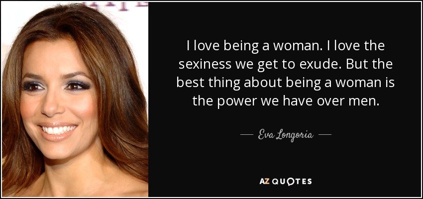 I love being a woman. I love the sexiness we get to exude. But the best thing about being a woman is the power we have over men. - Eva Longoria