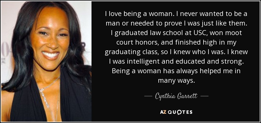 I love being a woman. I never wanted to be a man or needed to prove I was just like them. I graduated law school at USC, won moot court honors, and finished high in my graduating class, so I knew who I was. I knew I was intelligent and educated and strong. Being a woman has always helped me in many ways. - Cynthia Garrett