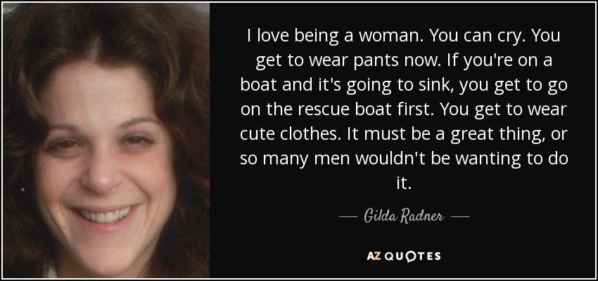 I love being a woman. You can cry. You get to wear pants now. If you're on a boat and it's going to sink, you get to go on the rescue boat first. You get to wear cute clothes. It must be a great thing, or so many men wouldn't be wanting to do it. - Gilda Radner