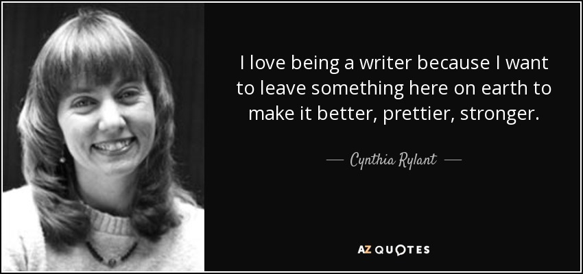 I love being a writer because I want to leave something here on earth to make it better, prettier, stronger. - Cynthia Rylant
