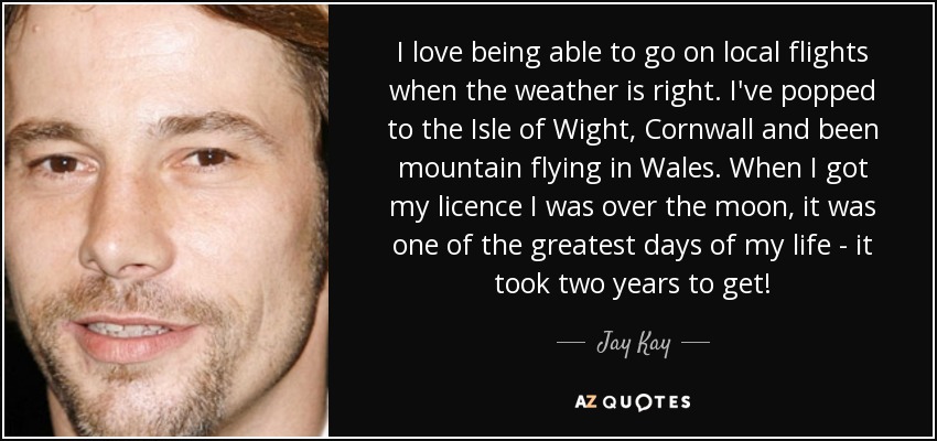 I love being able to go on local flights when the weather is right. I've popped to the Isle of Wight, Cornwall and been mountain flying in Wales. When I got my licence I was over the moon, it was one of the greatest days of my life - it took two years to get! - Jay Kay