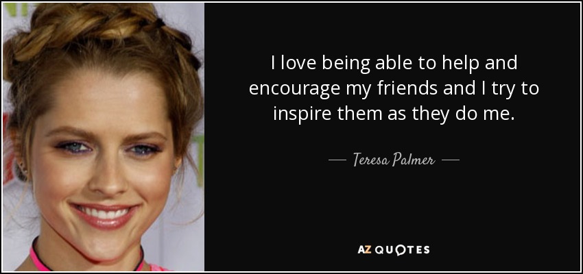 I love being able to help and encourage my friends and I try to inspire them as they do me. - Teresa Palmer