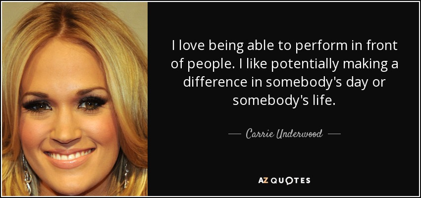 I love being able to perform in front of people. I like potentially making a difference in somebody's day or somebody's life. - Carrie Underwood