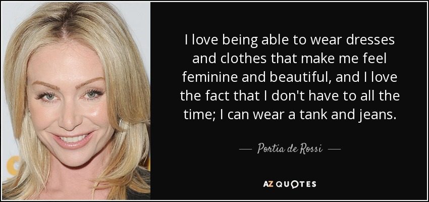 I love being able to wear dresses and clothes that make me feel feminine and beautiful, and I love the fact that I don't have to all the time; I can wear a tank and jeans. - Portia de Rossi