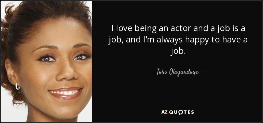 I love being an actor and a job is a job, and I'm always happy to have a job. - Toks Olagundoye