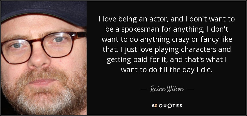 I love being an actor, and I don't want to be a spokesman for anything, I don't want to do anything crazy or fancy like that. I just love playing characters and getting paid for it, and that's what I want to do till the day I die. - Rainn Wilson