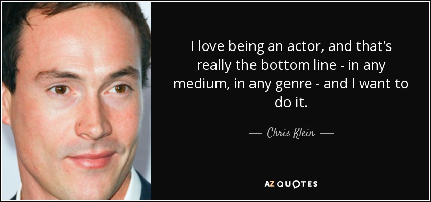 I love being an actor, and that's really the bottom line - in any medium, in any genre - and I want to do it. - Chris Klein