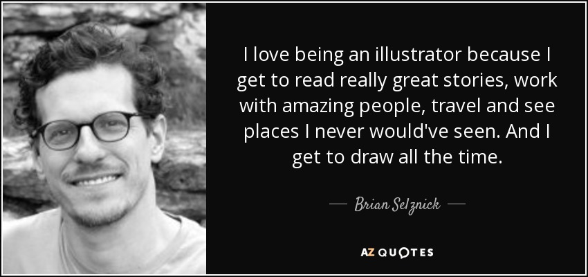 I love being an illustrator because I get to read really great stories, work with amazing people, travel and see places I never would've seen. And I get to draw all the time. - Brian Selznick