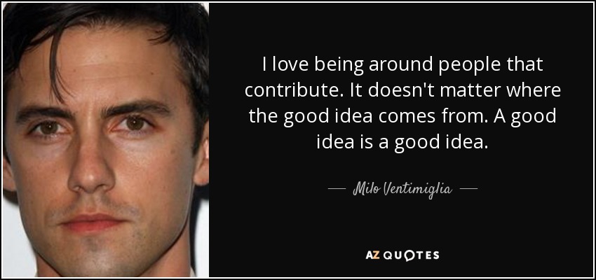 I love being around people that contribute. It doesn't matter where the good idea comes from. A good idea is a good idea. - Milo Ventimiglia