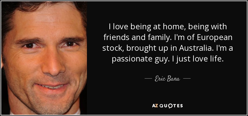 I love being at home, being with friends and family. I'm of European stock, brought up in Australia. I'm a passionate guy. I just love life. - Eric Bana