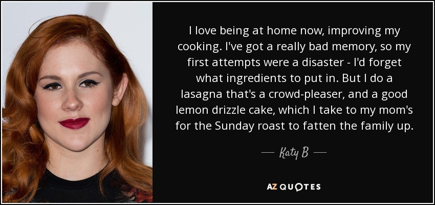 I love being at home now, improving my cooking. I've got a really bad memory, so my first attempts were a disaster - I'd forget what ingredients to put in. But I do a lasagna that's a crowd-pleaser, and a good lemon drizzle cake, which I take to my mom's for the Sunday roast to fatten the family up. - Katy B