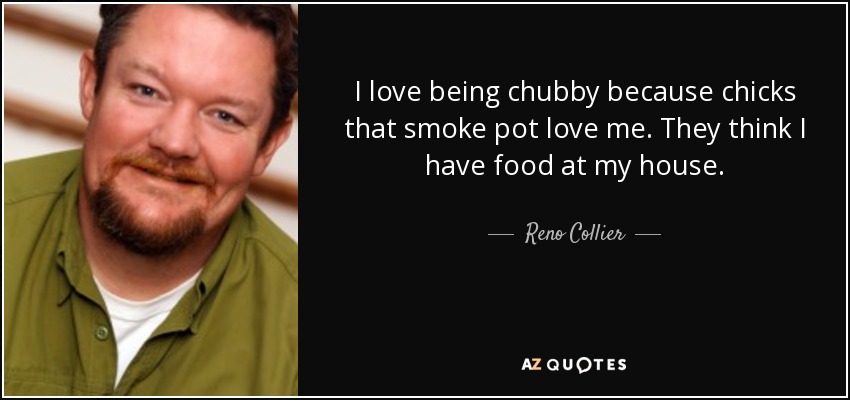 I love being chubby because chicks that smoke pot love me. They think I have food at my house. - Reno Collier