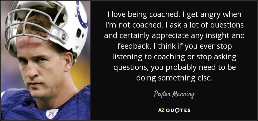 I love being coached. I get angry when I'm not coached. I ask a lot of questions and certainly appreciate any insight and feedback. I think if you ever stop listening to coaching or stop asking questions, you probably need to be doing something else. - Peyton Manning