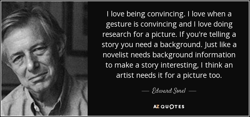 I love being convincing. I love when a gesture is convincing and I love doing research for a picture. If you're telling a story you need a background. Just like a novelist needs background information to make a story interesting, I think an artist needs it for a picture too. - Edward Sorel
