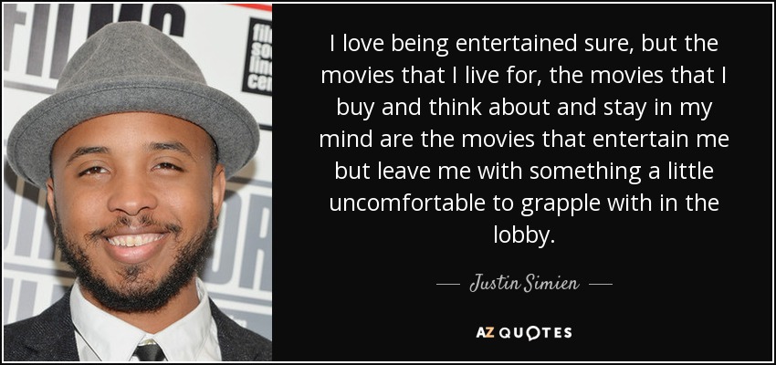 I love being entertained sure, but the movies that I live for, the movies that I buy and think about and stay in my mind are the movies that entertain me but leave me with something a little uncomfortable to grapple with in the lobby. - Justin Simien