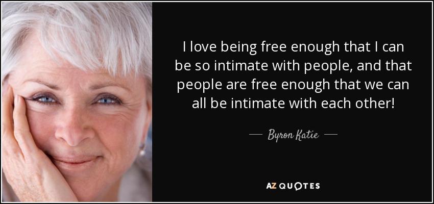 I love being free enough that I can be so intimate with people, and that people are free enough that we can all be intimate with each other! - Byron Katie