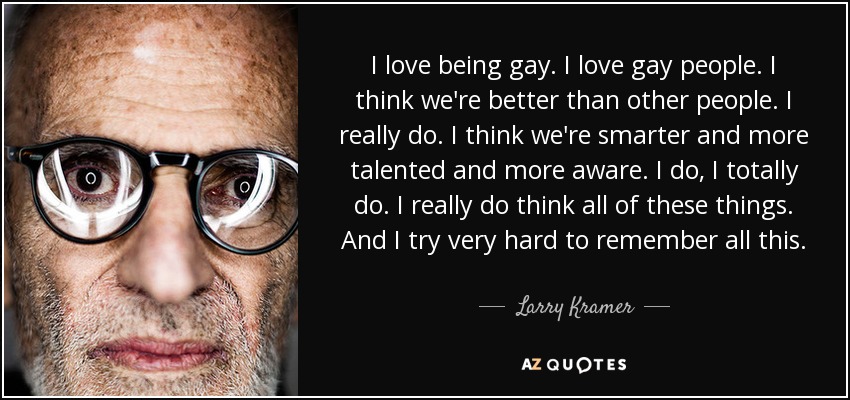 I love being gay. I love gay people. I think we're better than other people. I really do. I think we're smarter and more talented and more aware. I do, I totally do. I really do think all of these things. And I try very hard to remember all this. - Larry Kramer
