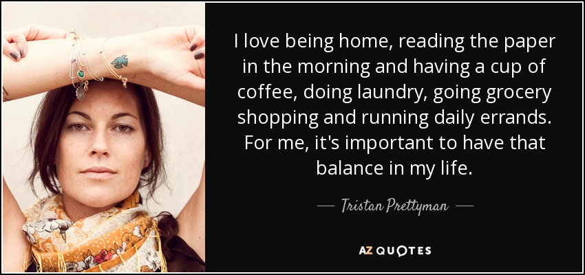 I love being home, reading the paper in the morning and having a cup of coffee, doing laundry, going grocery shopping and running daily errands. For me, it's important to have that balance in my life. - Tristan Prettyman