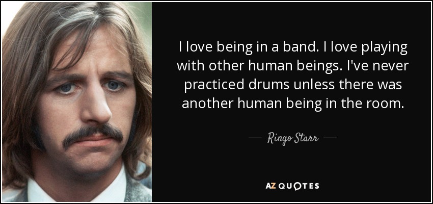 I love being in a band. I love playing with other human beings. I've never practiced drums unless there was another human being in the room. - Ringo Starr