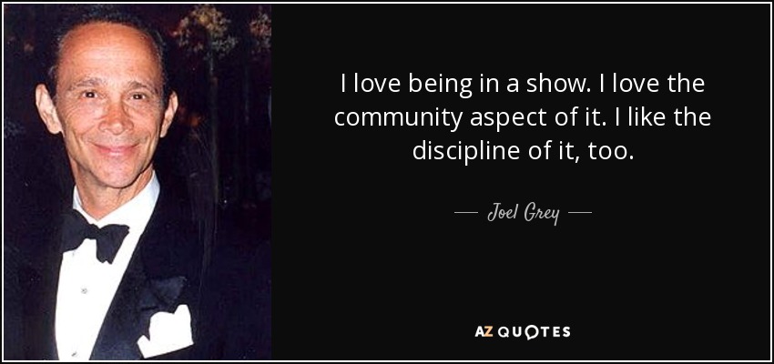 I love being in a show. I love the community aspect of it. I like the discipline of it, too. - Joel Grey