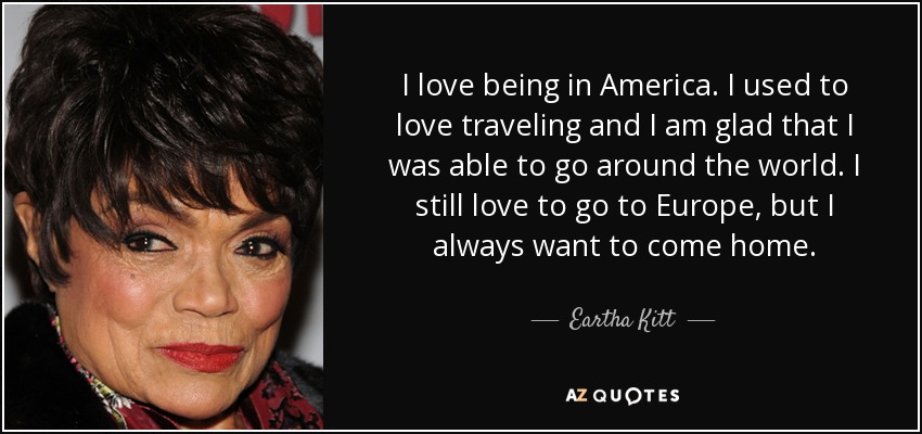 I love being in America. I used to love traveling and I am glad that I was able to go around the world. I still love to go to Europe, but I always want to come home. - Eartha Kitt