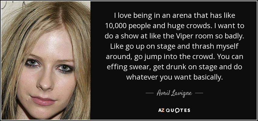 I love being in an arena that has like 10,000 people and huge crowds. I want to do a show at like the Viper room so badly. Like go up on stage and thrash myself around, go jump into the crowd. You can effing swear, get drunk on stage and do whatever you want basically. - Avril Lavigne