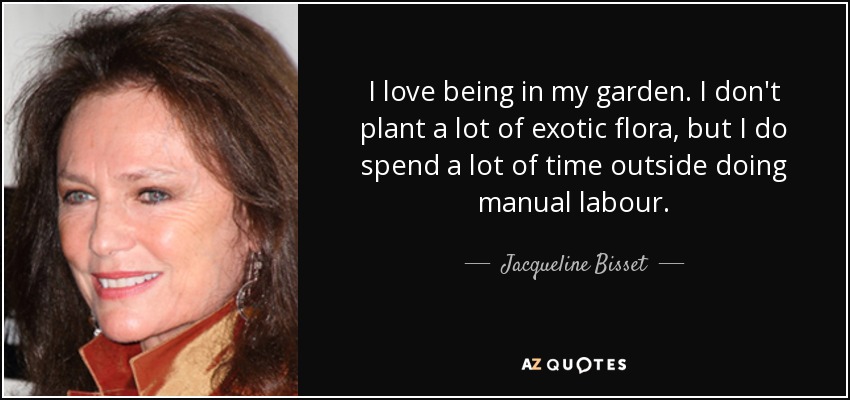 I love being in my garden. I don't plant a lot of exotic flora, but I do spend a lot of time outside doing manual labour. - Jacqueline Bisset