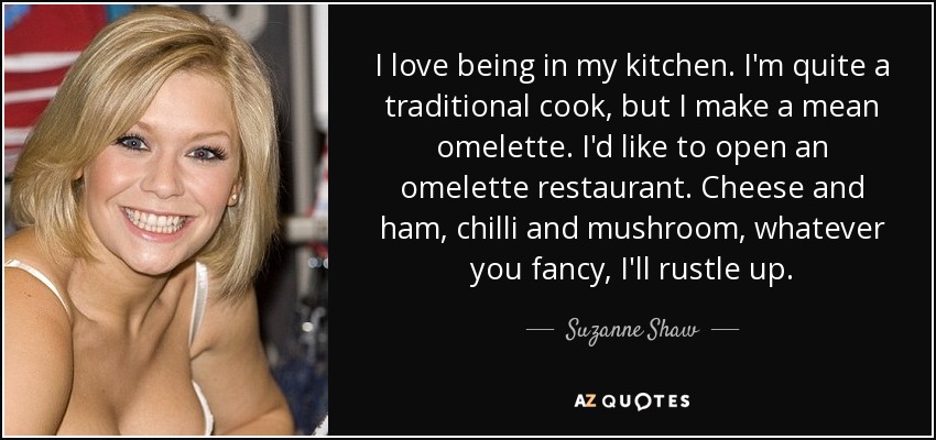 I love being in my kitchen. I'm quite a traditional cook, but I make a mean omelette. I'd like to open an omelette restaurant. Cheese and ham, chilli and mushroom, whatever you fancy, I'll rustle up. - Suzanne Shaw