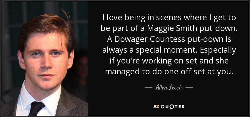 I love being in scenes where I get to be part of a Maggie Smith put-down. A Dowager Countess put-down is always a special moment. Especially if you're working on set and she managed to do one off set at you. - Allen Leech