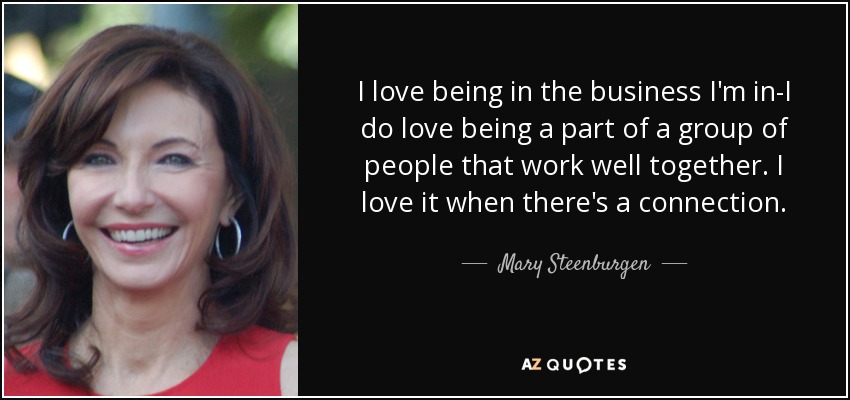 I love being in the business I'm in-I do love being a part of a group of people that work well together. I love it when there's a connection. - Mary Steenburgen