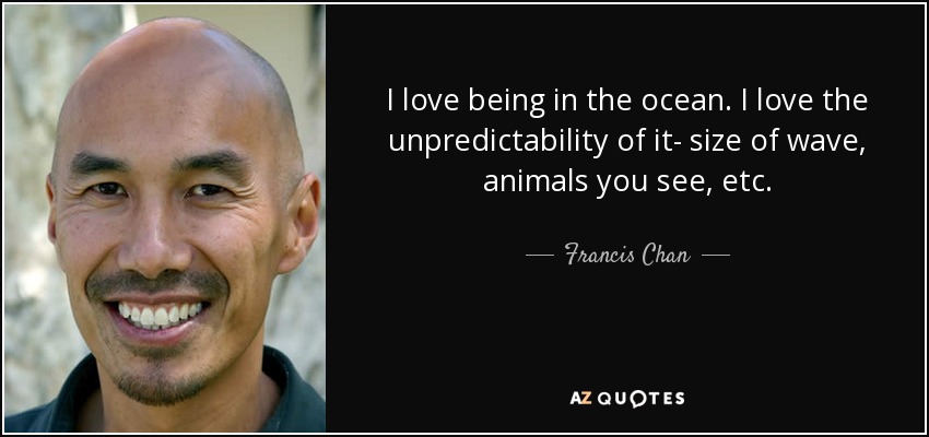 I love being in the ocean. I love the unpredictability of it- size of wave, animals you see, etc. - Francis Chan