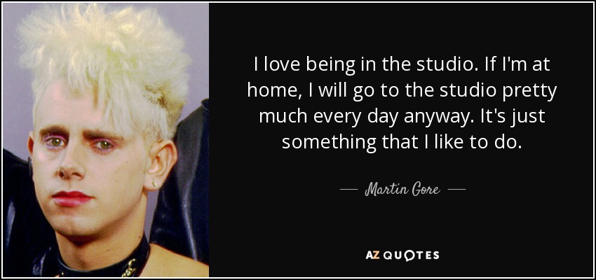 I love being in the studio. If I'm at home, I will go to the studio pretty much every day anyway. It's just something that I like to do. - Martin Gore